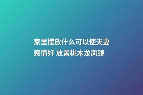 家里摆放什么可以使夫妻感情好 放置桃木龙凤镜